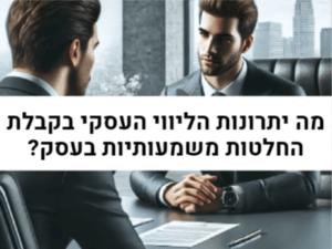 מה יתרונות הליווי העסקי בקבלת החלטות משמעותיות בעסק